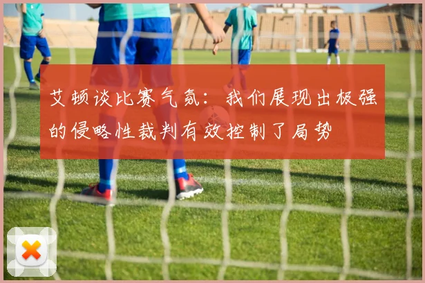 艾顿谈比赛气氛：我们展现出极强的侵略性裁判有效控制了局势