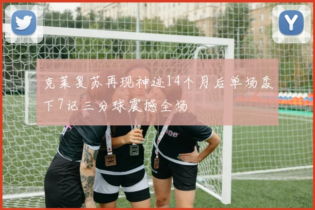克莱复苏再现神迹14个月后单场轰下7记三分球震撼全场