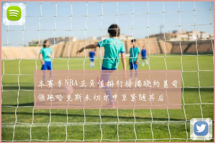本赛季NBA正负值排行榜揭晓约基奇领跑哈克斯米切尔申京紧随其后