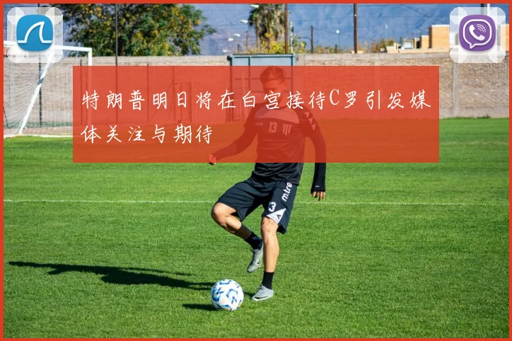 特朗普明日将在白宫接待C罗引发媒体关注与期待