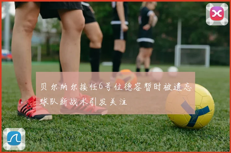 贝尔纳尔接任6号位德容暂时被遗忘球队新战术引发关注