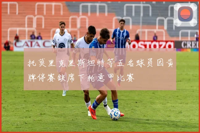 托莫里克里斯坦特等五名球员因黄牌停赛缺席下轮意甲比赛