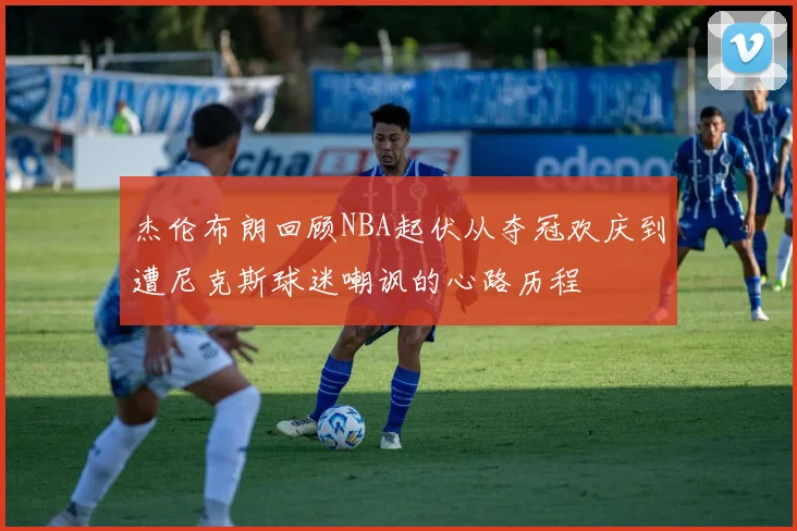 杰伦布朗回顾NBA起伏从夺冠欢庆到遭尼克斯球迷嘲讽的心路历程