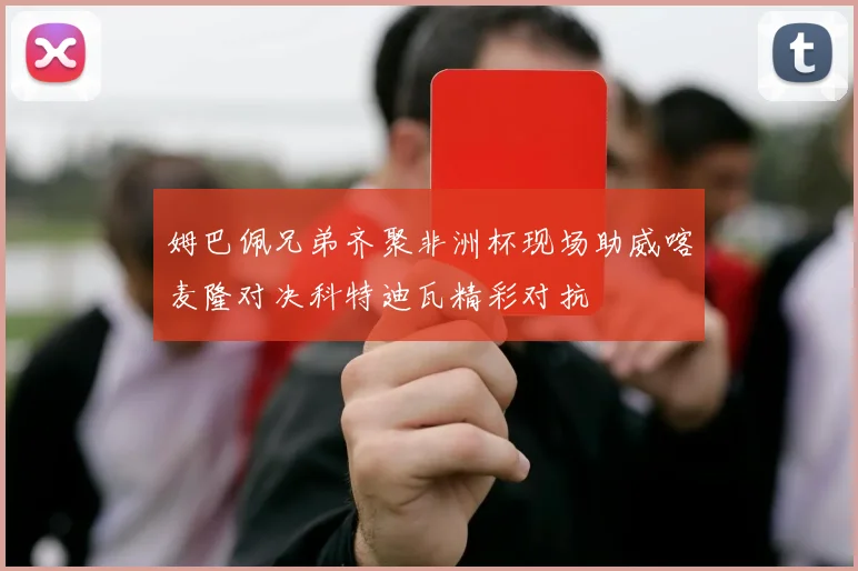 姆巴佩兄弟齐聚非洲杯现场助威喀麦隆对决科特迪瓦精彩对抗