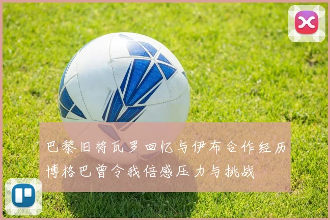 巴黎旧将瓦罗回忆与伊布合作经历博格巴曾令我倍感压力与挑战