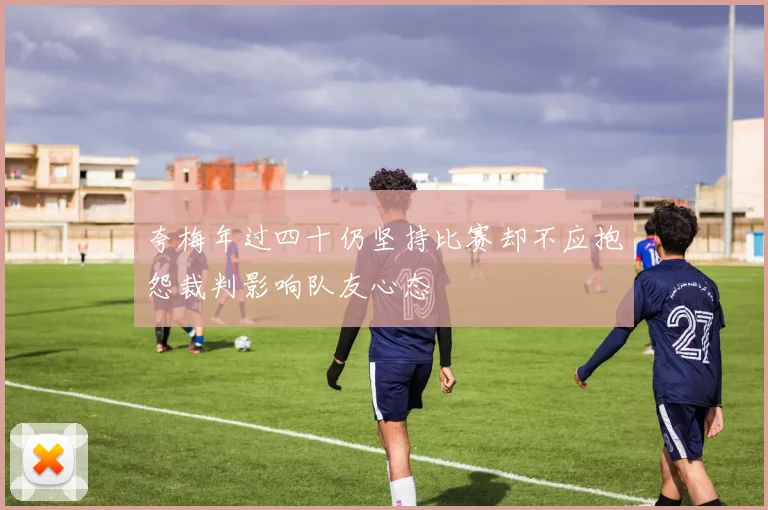 夸梅年过四十仍坚持比赛却不应抱怨裁判影响队友心态