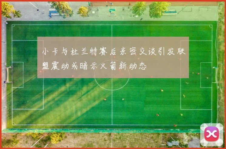 小卡与杜兰特赛后亲密交谈引发联盟震动或暗示火箭新动态