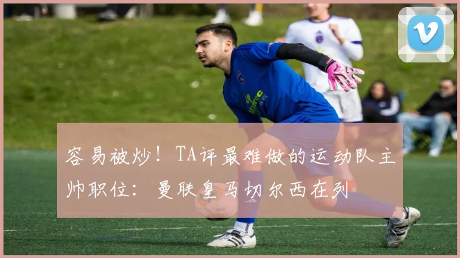 容易被炒！TA评最难做的运动队主帅职位：曼联皇马切尔西在列