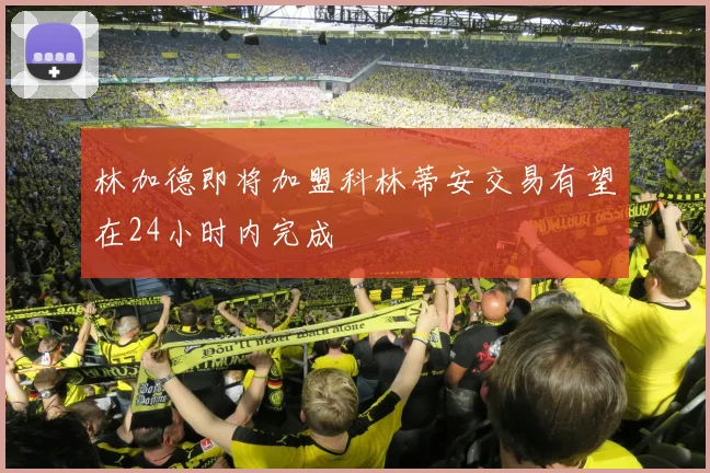林加德即将加盟科林蒂安交易有望在24小时内完成