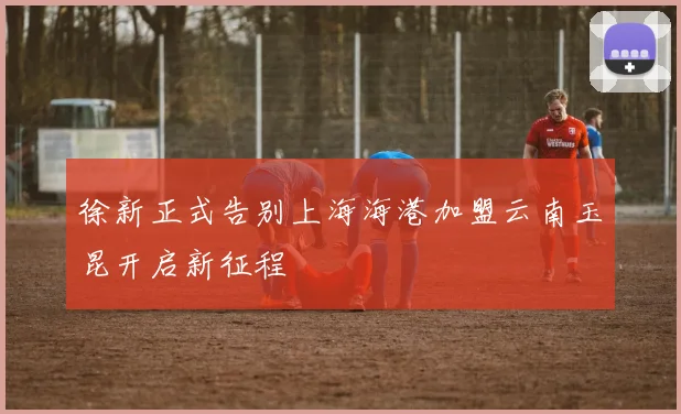 徐新正式告别上海海港加盟云南玉昆开启新征程