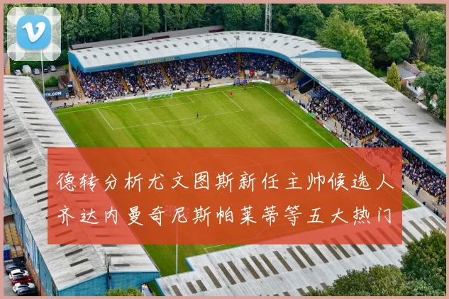 德转分析尤文图斯新任主帅候选人齐达内曼奇尼斯帕莱蒂等五大热门人选