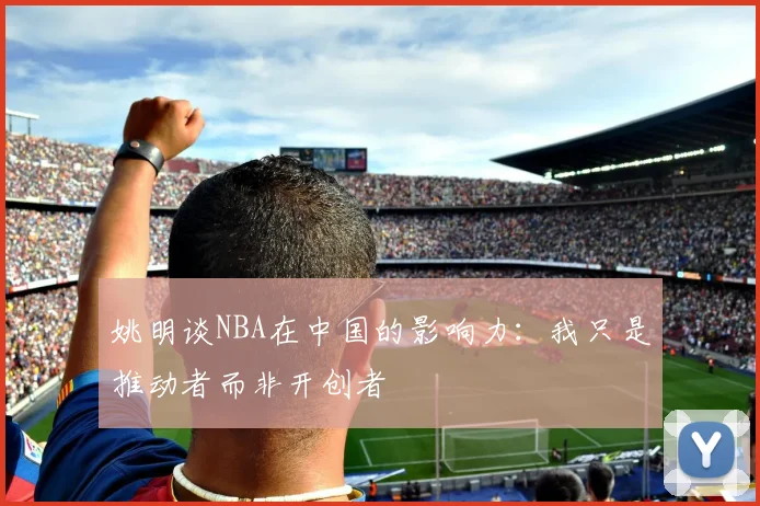 姚明谈NBA在中国的影响力：我只是推动者而非开创者