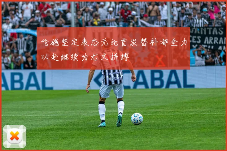 伦施坚定表态无论首发替补都全力以赴继续为尤文拼搏