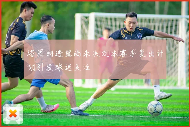 塔图姆透露尚未决定本赛季复出计划引发球迷关注