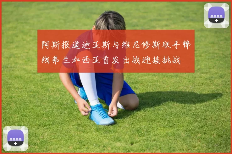阿斯报道迪亚斯与维尼修斯联手锋线弗兰加西亚首发出战迎接挑战