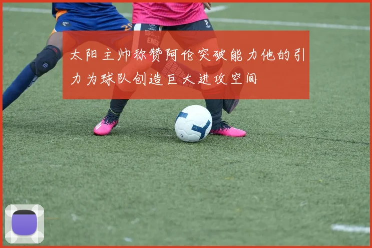 太阳主帅称赞阿伦突破能力他的引力为球队创造巨大进攻空间
