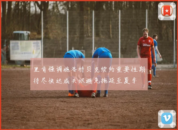 里肯强调施洛特贝克续约重要性期待尽快达成共识避免拖延至夏季