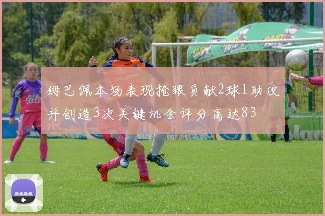 姆巴佩本场表现抢眼贡献2球1助攻并创造3次关键机会评分高达83