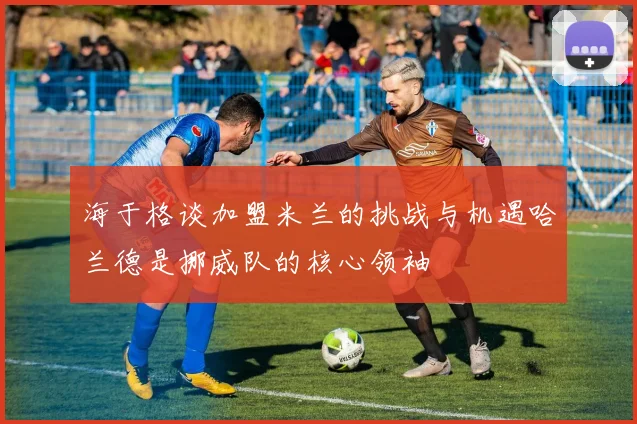 海于格谈加盟米兰的挑战与机遇哈兰德是挪威队的核心领袖