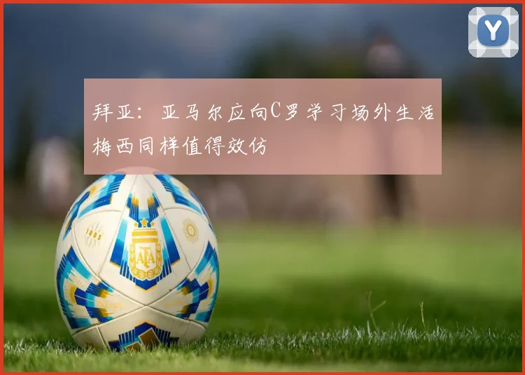 拜亚：亚马尔应向C罗学习场外生活梅西同样值得效仿