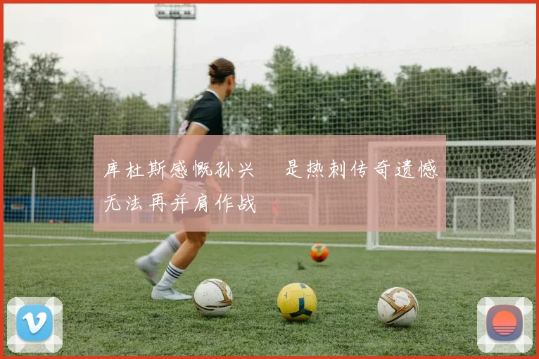 库杜斯感慨孙兴慜是热刺传奇遗憾无法再并肩作战