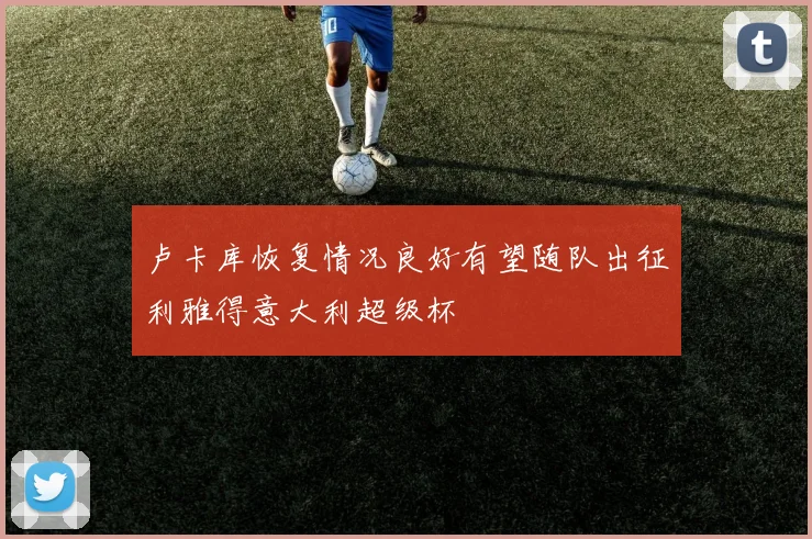 卢卡库恢复情况良好有望随队出征利雅得意大利超级杯