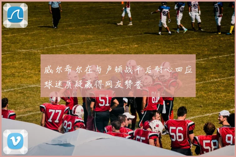 威尔希尔在与卢顿战平后耐心回应球迷质疑赢得网友赞誉