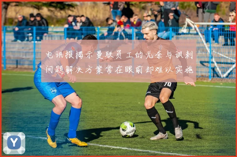 电讯报揭示曼联员工的无奈与讽刺问题解决方案常在眼前却难以实施