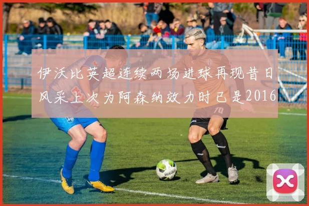 伊沃比英超连续两场进球再现昔日风采上次为阿森纳效力时已是2016年