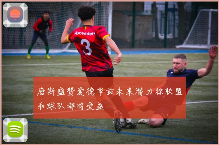 唐斯盛赞爱德华兹未来潜力称联盟和球队都将受益