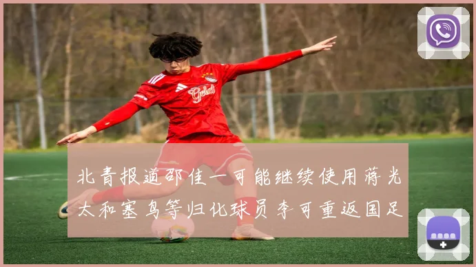 北青报道邵佳一可能继续使用蒋光太和塞鸟等归化球员李可重返国足需进一步沟通