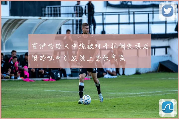 霍伊伦怒火中烧被对手拉倒失误后愤怒吼叫引发场上紧张气氛