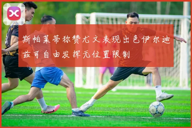 斯帕莱蒂称赞尤文表现出色伊尔迪兹可自由发挥无位置限制