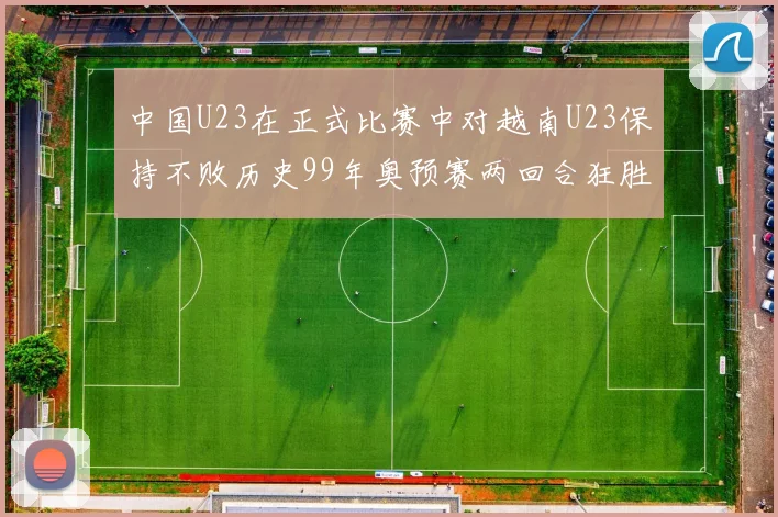 中国U23在正式比赛中对越南U23保持不败历史99年奥预赛两回合狂胜7-0