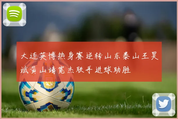 大连英博热身赛逆转山东泰山王昊斌黄山靖宽杰联手进球助胜