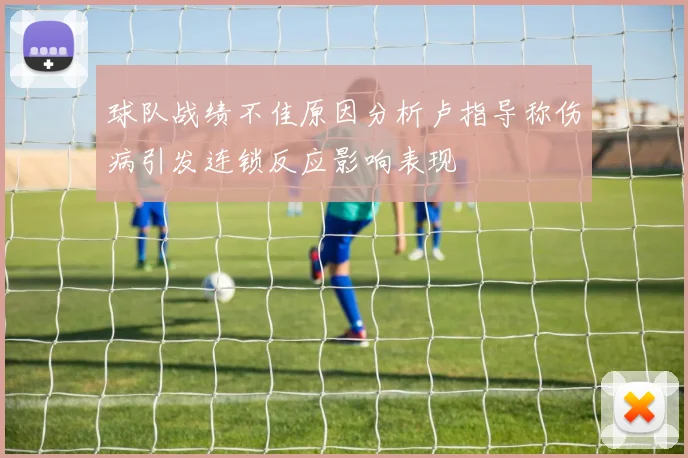 球队战绩不佳原因分析卢指导称伤病引发连锁反应影响表现