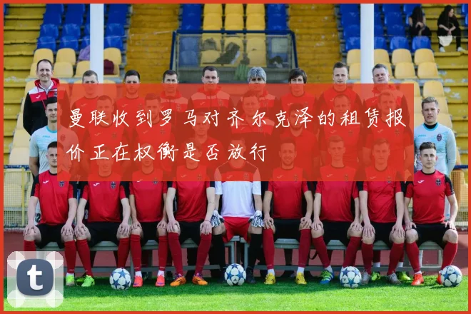 曼联收到罗马对齐尔克泽的租赁报价正在权衡是否放行